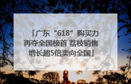 广东“618”购买力再夺全国榜首 荔枝销售增长超5倍卖向全国