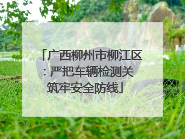 广西柳州市柳江区：严把车辆检测关 筑牢安全防线