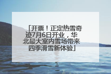 开票！正定热雪奇迹7月6日开业，华北最大室内雪场带来四季滑雪新体验