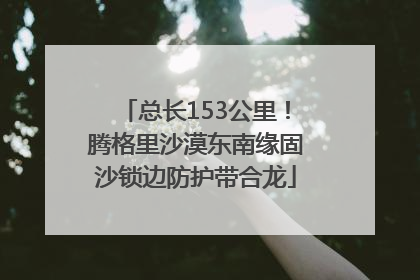 总长153公里！腾格里沙漠东南缘固沙锁边防护带合龙