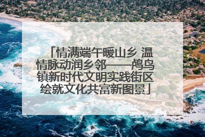 情满端午暖山乡 温情脉动润乡邻——鸬鸟镇新时代文明实践街区绘就文化共富新图景