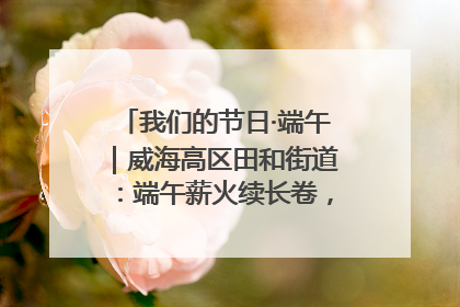 我们的节日·端午｜威海高区田和街道：端午薪火续长卷，邻里馨香聚暖流