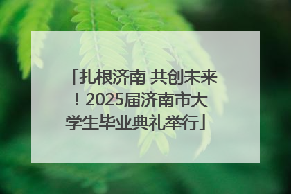 扎根济南 共创未来！2025届济南市大学生毕业典礼举行