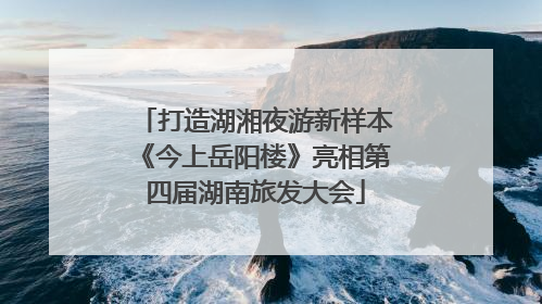 打造湖湘夜游新样本《今上岳阳楼》亮相第四届湖南旅发大会