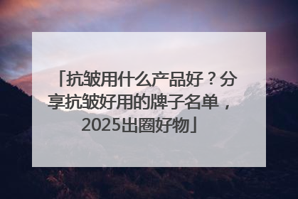 抗皱用什么产品好？分享抗皱好用的牌子名单，2025出圈好物