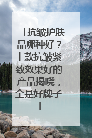 抗皱护肤品哪种好？十款抗皱紧致效果好的产品揭晓，全是好牌子