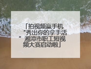 拍视频赢手机 “秀出你的拿手活”湘潭市职工短视频大赛启动啦