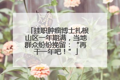 挂职肿瘤博士扎根山区一年期满，当地群众纷纷挽留：“再干一年吧！”