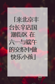 来北京丰台长辛店国潮街区 在六一与端午的交织中做快乐小孩