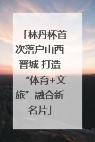 林丹杯首次落户山西晋城 打造“体育+文旅”融合新名片