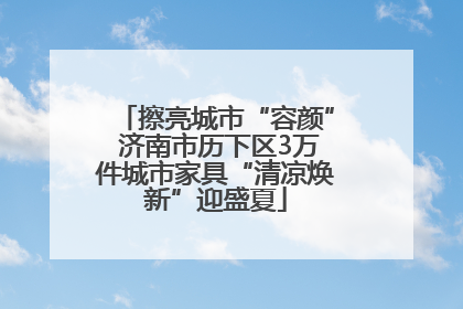 擦亮城市“容颜” 济南市历下区3万件城市家具“清凉焕新”迎盛夏