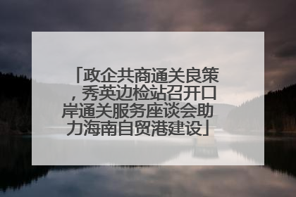 政企共商通关良策，秀英边检站召开口岸通关服务座谈会助力海南自贸港建设