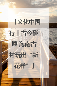 文化中国行丨古今碰撞 海南古村玩出“新花样”