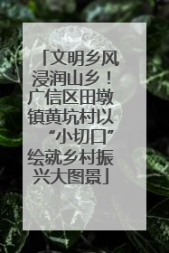文明乡风浸润山乡！广信区田墩镇黄坑村以“小切口”绘就乡村振兴大图景