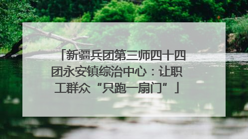 新疆兵团第三师四十四团永安镇综治中心：让职工群众“只跑一扇门”
