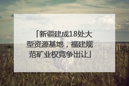 新疆建成18处大型资源基地，福建规范矿业权竞争出让