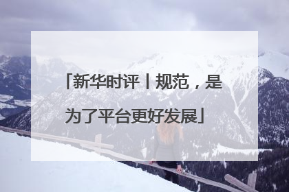 新华时评丨规范，是为了平台更好发展
