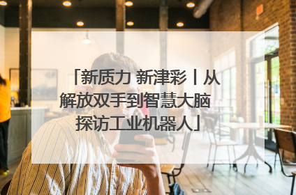 新质力 新津彩丨从解放双手到智慧大脑 探访工业机器人