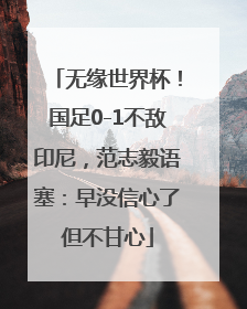 无缘世界杯！国足0-1不敌印尼，范志毅语塞：早没信心了但不甘心