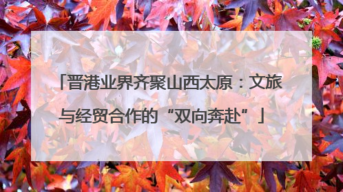 晋港业界齐聚山西太原：文旅与经贸合作的“双向奔赴”