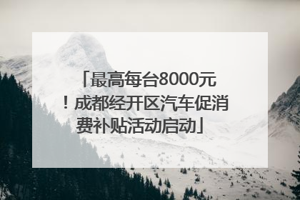 最高每台8000元！成都经开区汽车促消费补贴活动启动