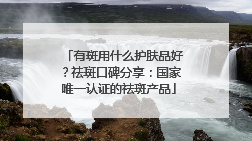 有斑用什么护肤品好？祛斑口碑分享：国家唯一认证的祛斑产品