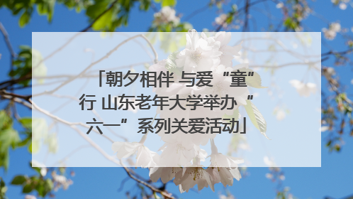 朝夕相伴 与爱“童”行 山东老年大学举办“六一”系列关爱活动