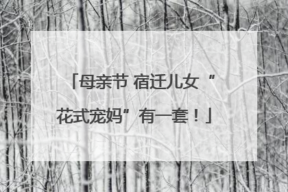 母亲节 宿迁儿女“花式宠妈”有一套！