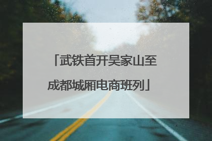 武铁首开吴家山至成都城厢电商班列