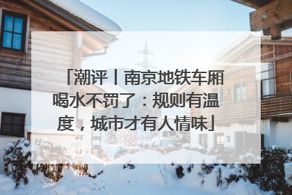 潮评丨南京地铁车厢喝水不罚了：规则有温度，城市才有人情味