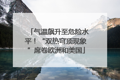 气温飙升至危险水平！“双热穹顶现象”席卷欧洲和美国