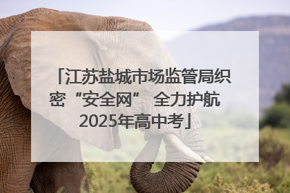 江苏盐城市场监管局织密“安全网” 全力护航2025年高中考