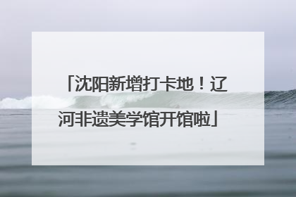 沈阳新增打卡地！辽河非遗美学馆开馆啦