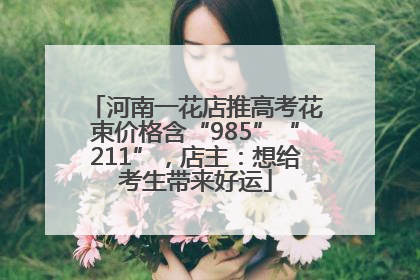 河南一花店推高考花束价格含“985”“211”，店主：想给考生带来好运