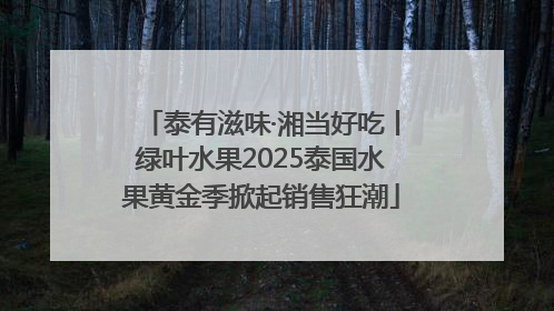 泰有滋味·湘当好吃丨绿叶水果2025泰国水果黄金季掀起销售狂潮