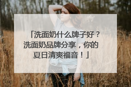洗面奶什么牌子好？洗面奶品牌分享，你的夏日清爽福音！