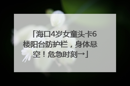 海口4岁女童头卡6楼阳台防护栏，身体悬空！危急时刻→