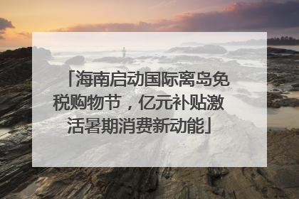 海南启动国际离岛免税购物节，亿元补贴激活暑期消费新动能