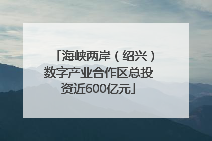 海峡两岸（绍兴）数字产业合作区总投资近600亿元