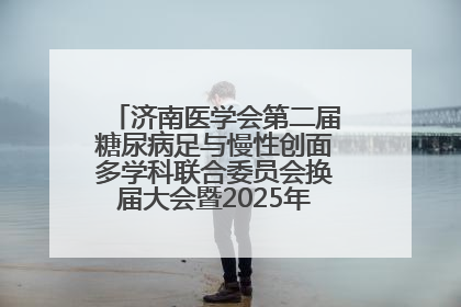 济南医学会第二届糖尿病足与慢性创面多学科联合委员会换届大会暨2025年学术年会成功举行