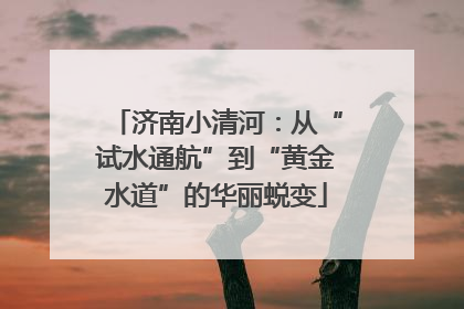 济南小清河：从“试水通航”到“黄金水道”的华丽蜕变