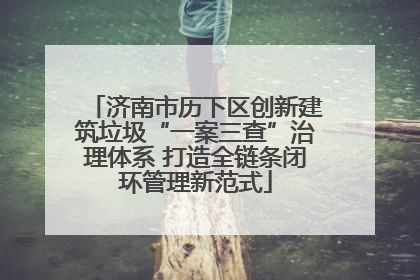 济南市历下区创新建筑垃圾“一案三查”治理体系 打造全链条闭环管理新范式