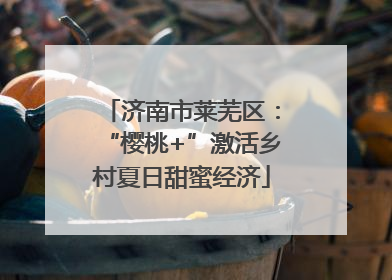 济南市莱芜区：“樱桃+”激活乡村夏日甜蜜经济