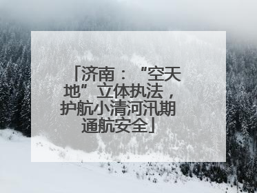 济南：“空天地”立体执法，护航小清河汛期通航安全