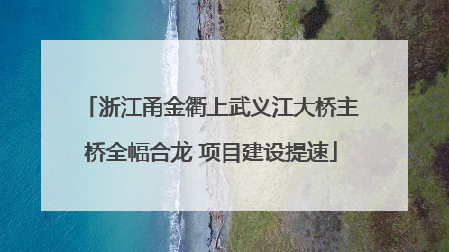 浙江甬金衢上武义江大桥主桥全幅合龙 项目建设提速