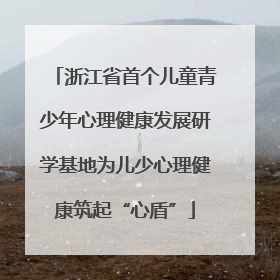 浙江省首个儿童青少年心理健康发展研学基地为儿少心理健康筑起“心盾”