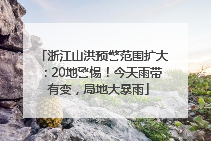 浙江山洪预警范围扩大：20地警惕！今天雨带有变，局地大暴雨