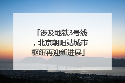 涉及地铁3号线，北京朝阳站城市枢纽再迎新进展