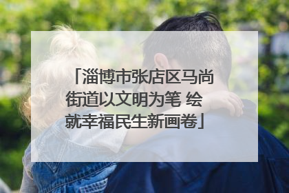淄博市张店区马尚街道以文明为笔 绘就幸福民生新画卷