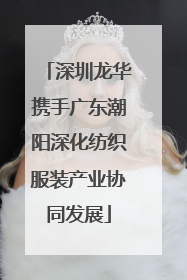 深圳龙华携手广东潮阳深化纺织服装产业协同发展